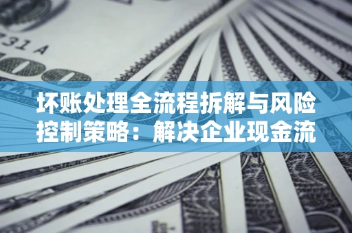 北京坏账处理全流程拆解与风险控制策略：解决企业现金流顽疾的实战指南