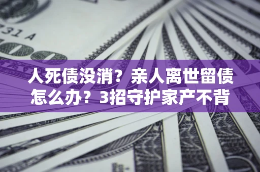 北京人死债没消？亲人离世留债怎么办？3招守护家产不背锅